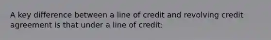 A key difference between a line of credit and revolving credit agreement is that under a line of credit: