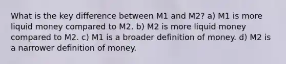 What is the key difference between M1 and M2? a) M1 is more liquid money compared to M2. b) M2 is more liquid money compared to M2. c) M1 is a broader definition of money. d) M2 is a narrower definition of money.