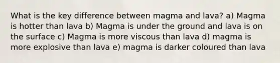 What is the key difference between magma and lava? a) Magma is hotter than lava b) Magma is under the ground and lava is on the surface c) Magma is more viscous than lava d) magma is more explosive than lava e) magma is darker coloured than lava