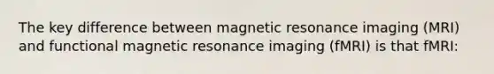 The key difference between magnetic resonance imaging (MRI) and functional magnetic resonance imaging (fMRI) is that fMRI: