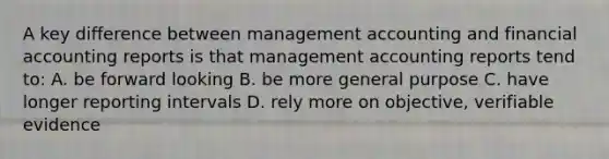 A key difference between management accounting and financial accounting reports is that management accounting reports tend​ to: A. be forward looking B. be more general purpose C. have longer reporting intervals D. rely more on​ objective, verifiable evidence