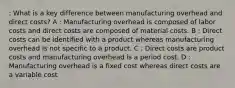 : What is a key difference between manufacturing overhead and direct costs? A : Manufacturing overhead is composed of labor costs and direct costs are composed of material costs. B : Direct costs can be identified with a product whereas manufacturing overhead is not specific to a product. C : Direct costs are product costs and manufacturing overhead is a period cost. D : Manufacturing overhead is a fixed cost whereas direct costs are a variable cost