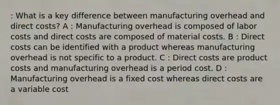 : What is a key difference between manufacturing overhead and direct costs? A : Manufacturing overhead is composed of labor costs and direct costs are composed of material costs. B : Direct costs can be identified with a product whereas manufacturing overhead is not specific to a product. C : Direct costs are product costs and manufacturing overhead is a period cost. D : Manufacturing overhead is a fixed cost whereas direct costs are a variable cost