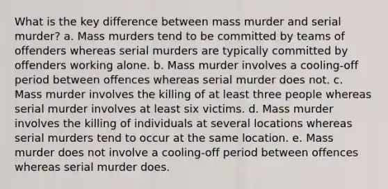 What is the key difference between mass murder and serial murder? a. Mass murders tend to be committed by teams of offenders whereas serial murders are typically committed by offenders working alone. b. Mass murder involves a cooling-off period between offences whereas serial murder does not. c. Mass murder involves the killing of at least three people whereas serial murder involves at least six victims. d. Mass murder involves the killing of individuals at several locations whereas serial murders tend to occur at the same location. e. Mass murder does not involve a cooling-off period between offences whereas serial murder does.