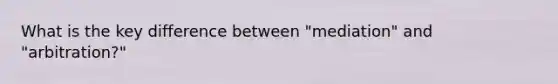 What is the key difference between "mediation" and "arbitration?"