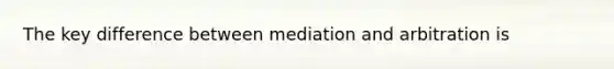 The key difference between mediation and arbitration is