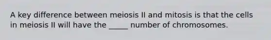 A key difference between meiosis II and mitosis is that the cells in meiosis II will have the _____ number of chromosomes.