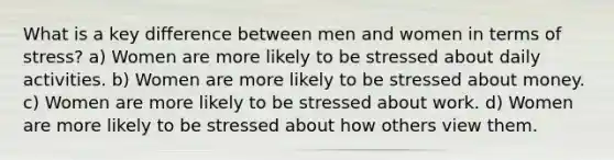 What is a key difference between men and women in terms of stress? a) Women are more likely to be stressed about daily activities. b) Women are more likely to be stressed about money. c) Women are more likely to be stressed about work. d) Women are more likely to be stressed about how others view them.