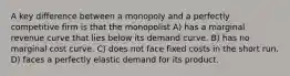 A key difference between a monopoly and a perfectly competitive firm is that the monopolist A) has a marginal revenue curve that lies below its demand curve. B) has no marginal cost curve. C) does not face fixed costs in the short run. D) faces a perfectly elastic demand for its product.