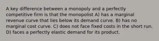 A key difference between a monopoly and a perfectly competitive firm is that the monopolist A) has a marginal revenue curve that lies below its demand curve. B) has no marginal cost curve. C) does not face fixed costs in the short run. D) faces a perfectly elastic demand for its product.