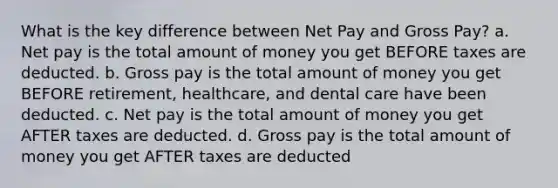 What is the key difference between Net Pay and Gross Pay? a. Net pay is the total amount of money you get BEFORE taxes are deducted. b. Gross pay is the total amount of money you get BEFORE retirement, healthcare, and dental care have been deducted. c. Net pay is the total amount of money you get AFTER taxes are deducted. d. Gross pay is the total amount of money you get AFTER taxes are deducted