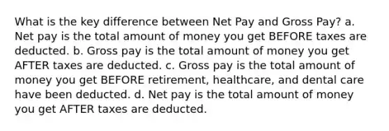 What is the key difference between Net Pay and Gross Pay? a. Net pay is the total amount of money you get BEFORE taxes are deducted. b. Gross pay is the total amount of money you get AFTER taxes are deducted. c. Gross pay is the total amount of money you get BEFORE retirement, healthcare, and dental care have been deducted. d. Net pay is the total amount of money you get AFTER taxes are deducted.