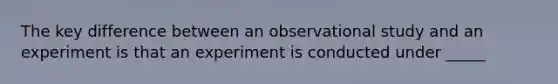 The key difference between an observational study and an experiment is that an experiment is conducted under _____