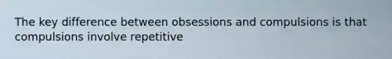 The key difference between obsessions and compulsions is that compulsions involve repetitive