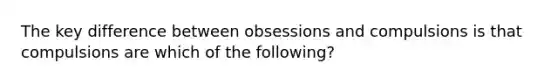 The key difference between obsessions and compulsions is that compulsions are which of the following?