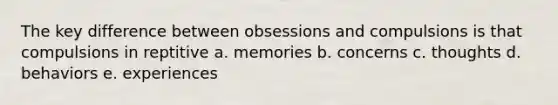 The key difference between obsessions and compulsions is that compulsions in reptitive a. memories b. concerns c. thoughts d. behaviors e. experiences