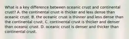 What is a key difference between oceanic crust and continental crust? A. the continental crust is thicker and less dense than oceanic crust. B. the oceanic crust is thinner and less dense than the continental crust. C. continental crust is thicker and denser than oceanic crust. D. oceanic crust is denser and thicker than continental crust.