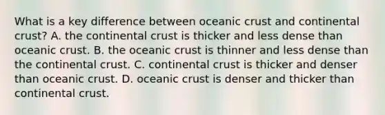 What is a key difference between oceanic crust and continental crust? A. the continental crust is thicker and less dense than oceanic crust. B. the oceanic crust is thinner and less dense than the continental crust. C. continental crust is thicker and denser than oceanic crust. D. oceanic crust is denser and thicker than continental crust.