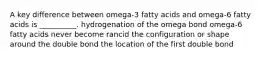 A key difference between omega-3 fatty acids and omega-6 fatty acids is __________. hydrogenation of the omega bond omega-6 fatty acids never become rancid the configuration or shape around the double bond the location of the first double bond