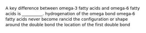 A key difference between omega-3 fatty acids and omega-6 fatty acids is __________. hydrogenation of the omega bond omega-6 fatty acids never become rancid the configuration or shape around the double bond the location of the first double bond