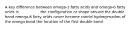 A key difference between omega-3 fatty acids and omega-6 fatty acids is __________. the configuration or shape around the double bond omega-6 fatty acids never become rancid hydrogenation of the omega bond the location of the first double bond