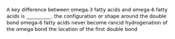 A key difference between omega-3 fatty acids and omega-6 fatty acids is __________. the configuration or shape around the double bond omega-6 fatty acids never become rancid hydrogenation of the omega bond the location of the first double bond