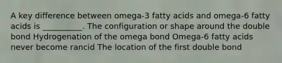 A key difference between omega-3 fatty acids and omega-6 fatty acids is __________. The configuration or shape around the double bond Hydrogenation of the omega bond Omega-6 fatty acids never become rancid The location of the first double bond