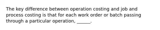 The key difference between operation costing and job and process costing is that for each work order or batch passing through a particular operation, ______.