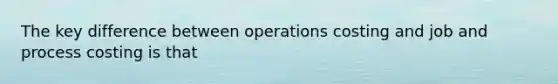 The key difference between operations costing and job and process costing is that