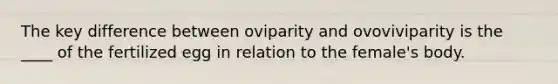 The key difference between oviparity and ovoviviparity is the ____ of the fertilized egg in relation to the female's body.