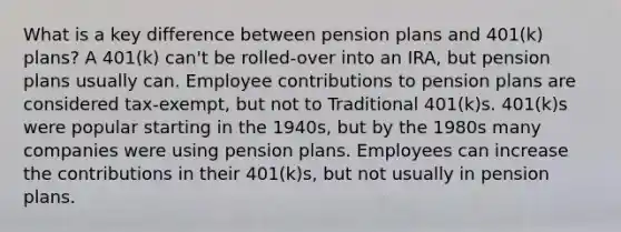 What is a key difference between pension plans and 401(k) plans? A 401(k) can't be rolled-over into an IRA, but pension plans usually can. Employee contributions to pension plans are considered tax-exempt, but not to Traditional 401(k)s. 401(k)s were popular starting in the 1940s, but by the 1980s many companies were using pension plans. Employees can increase the contributions in their 401(k)s, but not usually in pension plans.