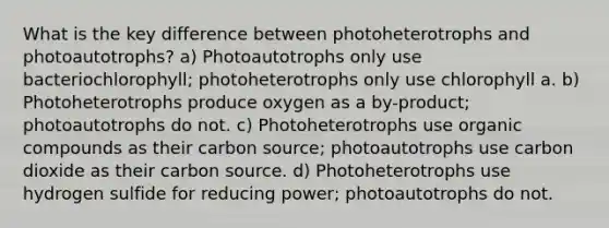 What is the key difference between photoheterotrophs and photoautotrophs? a) Photoautotrophs only use bacteriochlorophyll; photoheterotrophs only use chlorophyll a. b) Photoheterotrophs produce oxygen as a by-product; photoautotrophs do not. c) Photoheterotrophs use organic compounds as their carbon source; photoautotrophs use carbon dioxide as their carbon source. d) Photoheterotrophs use hydrogen sulfide for reducing power; photoautotrophs do not.