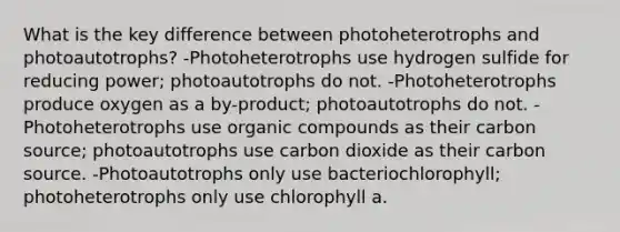 What is the key difference between photoheterotrophs and photoautotrophs? -Photoheterotrophs use hydrogen sulfide for reducing power; photoautotrophs do not. -Photoheterotrophs produce oxygen as a by-product; photoautotrophs do not. -Photoheterotrophs use organic compounds as their carbon source; photoautotrophs use carbon dioxide as their carbon source. -Photoautotrophs only use bacteriochlorophyll; photoheterotrophs only use chlorophyll a.