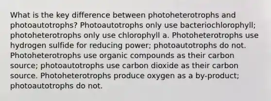 What is the key difference between photoheterotrophs and photoautotrophs? Photoautotrophs only use bacteriochlorophyll; photoheterotrophs only use chlorophyll a. Photoheterotrophs use hydrogen sulfide for reducing power; photoautotrophs do not. Photoheterotrophs use organic compounds as their carbon source; photoautotrophs use carbon dioxide as their carbon source. Photoheterotrophs produce oxygen as a by-product; photoautotrophs do not.