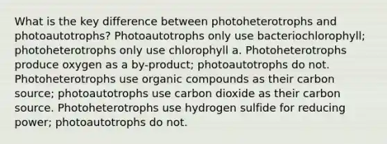 What is the key difference between photoheterotrophs and photoautotrophs? Photoautotrophs only use bacteriochlorophyll; photoheterotrophs only use chlorophyll a. Photoheterotrophs produce oxygen as a by-product; photoautotrophs do not. Photoheterotrophs use <a href='https://www.questionai.com/knowledge/kSg4ucUAKW-organic-compounds' class='anchor-knowledge'>organic compounds</a> as their carbon source; photoautotrophs use carbon dioxide as their carbon source. Photoheterotrophs use hydrogen sulfide for reducing power; photoautotrophs do not.