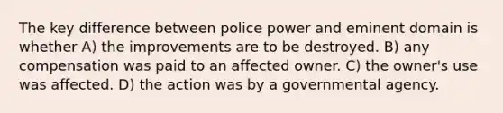 The key difference between police power and eminent domain is whether A) the improvements are to be destroyed. B) any compensation was paid to an affected owner. C) the owner's use was affected. D) the action was by a governmental agency.