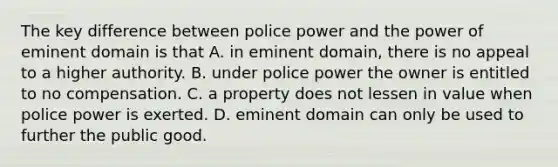 The key difference between police power and the power of eminent domain is that A. in eminent domain, there is no appeal to a higher authority. B. under police power the owner is entitled to no compensation. C. a property does not lessen in value when police power is exerted. D. eminent domain can only be used to further the public good.