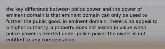 the key difference between police power and the power of eminent domain is that eminent domain can only be used to further the public good. in eminent domain, there is no appeal to a higher authority. a property does not lessen in value when police power is exerted under police power the owner is not entitled to any compensation.