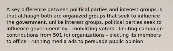 A key difference between political parties and interest groups is that although both are organized groups that seek to influence the government, unlike interest groups, political parties seek to influence government by - mobilizing voters - limiting campaign contributions from 501 (c) organizations - electing its members to office - running media ads to persuade public opinion