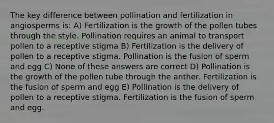 The key difference between pollination and fertilization in angiosperms is: A) Fertilization is the growth of the pollen tubes through the style. Pollination requires an animal to transport pollen to a receptive stigma B) Fertilization is the delivery of pollen to a receptive stigma. Pollination is the fusion of sperm and egg C) None of these answers are correct D) Pollination is the growth of the pollen tube through the anther. Fertilization is the fusion of sperm and egg E) Pollination is the delivery of pollen to a receptive stigma. Fertilization is the fusion of sperm and egg.