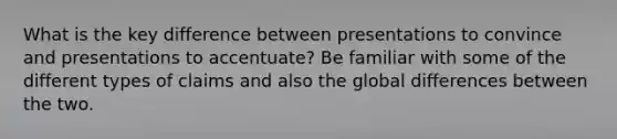 What is the key difference between presentations to convince and presentations to accentuate? Be familiar with some of the different types of claims and also the global differences between the two.