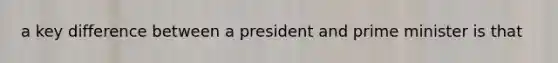 a key difference between a president and prime minister is that