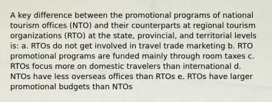 A key difference between the promotional programs of national tourism offices (NTO) and their counterparts at regional tourism organizations (RTO) at the state, provincial, and territorial levels is: a. RTOs do not get involved in travel trade marketing b. RTO promotional programs are funded mainly through room taxes c. RTOs focus more on domestic travelers than international d. NTOs have less overseas offices than RTOs e. RTOs have larger promotional budgets than NTOs