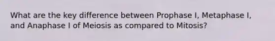 What are the key difference between Prophase I, Metaphase I, and Anaphase I of Meiosis as compared to Mitosis?