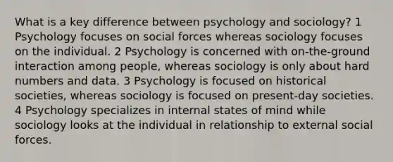 What is a key difference between psychology and sociology? 1 Psychology focuses on social forces whereas sociology focuses on the individual. 2 Psychology is concerned with on-the-ground interaction among people, whereas sociology is only about hard numbers and data. 3 Psychology is focused on historical societies, whereas sociology is focused on present-day societies. 4 Psychology specializes in internal states of mind while sociology looks at the individual in relationship to external social forces.