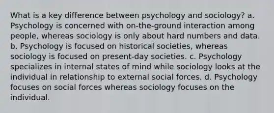 What is a key difference between psychology and sociology? a. Psychology is concerned with on-the-ground interaction among people, whereas sociology is only about hard numbers and data. b. Psychology is focused on historical societies, whereas sociology is focused on present-day societies. c. Psychology specializes in internal states of mind while sociology looks at the individual in relationship to external social forces. d. Psychology focuses on social forces whereas sociology focuses on the individual.