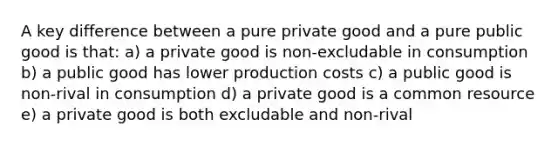 A key difference between a pure private good and a pure public good is that: a) a private good is non-excludable in consumption b) a public good has lower production costs c) a public good is non-rival in consumption d) a private good is a common resource e) a private good is both excludable and non-rival