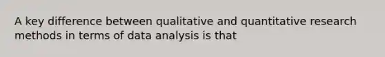 A key difference between qualitative and quantitative research methods in terms of data analysis is that