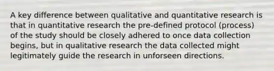 A key difference between qualitative and quantitative research is that in quantitative research the pre-defined protocol (process) of the study should be closely adhered to once data collection begins, but in qualitative research the data collected might legitimately guide the research in unforseen directions.