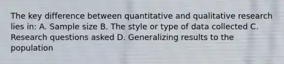 The key difference between quantitative and qualitative research lies in: A. Sample size B. The style or type of data collected C. Research questions asked D. Generalizing results to the population